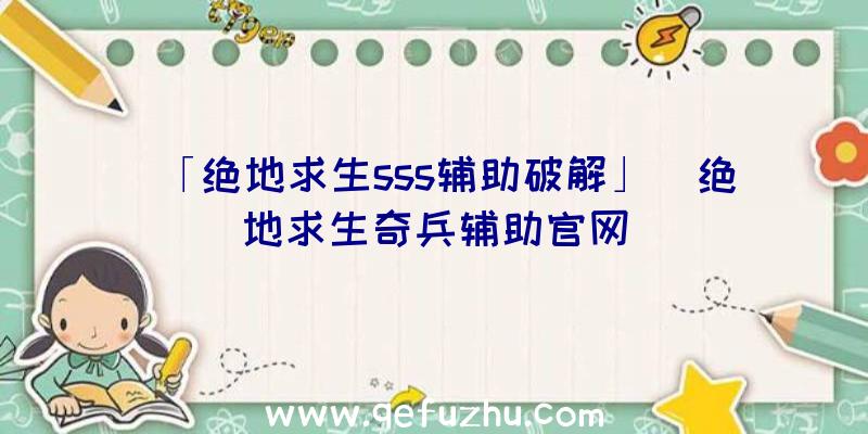 「绝地求生sss辅助破解」|绝地求生奇兵辅助官网